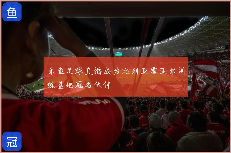 乐鱼足球直播成为比利亚雷亚尔训练基地冠名伙伴