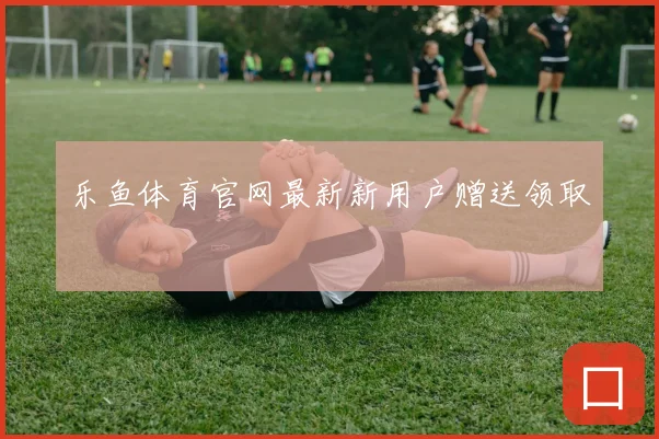 乐鱼体育官网最新新用户赠送领取